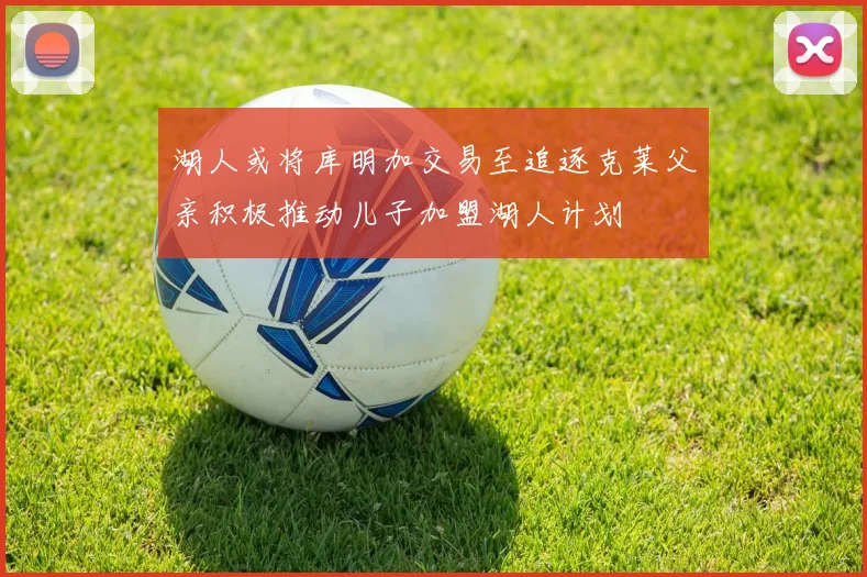 湖人或将库明加交易至追逐克莱父亲积极推动儿子加盟湖人计划