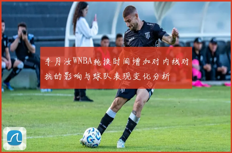 李月汝WNBA轮换时间增加对内线对抗的影响与球队表现变化分析