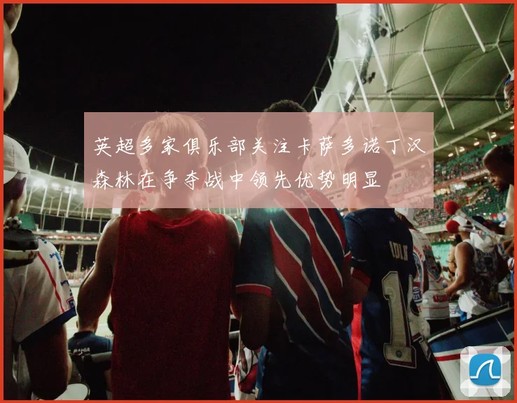 英超多家俱乐部关注卡萨多诺丁汉森林在争夺战中领先优势明显