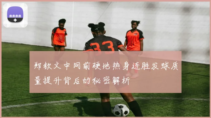 郑钦文中网前硬地热身连胜发球质量提升背后的秘密解析