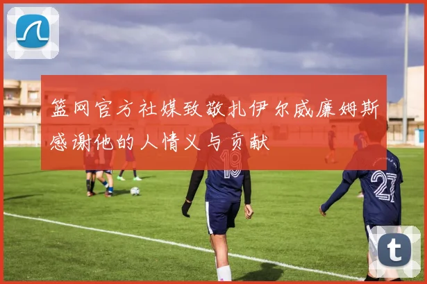 篮网官方社媒致敬扎伊尔威廉姆斯感谢他的人情义与贡献