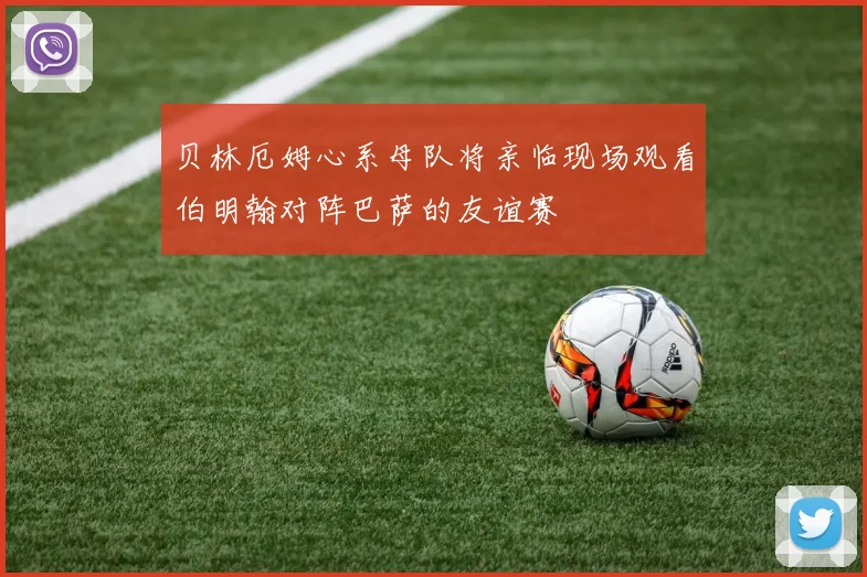 贝林厄姆心系母队将亲临现场观看伯明翰对阵巴萨的友谊赛