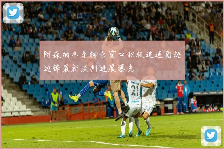 阿森纳冬季转会窗口积极追逐葡超边锋最新谈判进展曝光