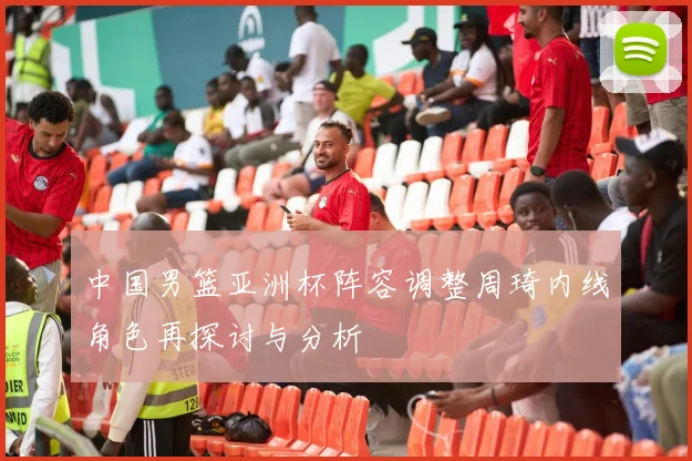 中国男篮亚洲杯阵容调整周琦内线角色再探讨与分析