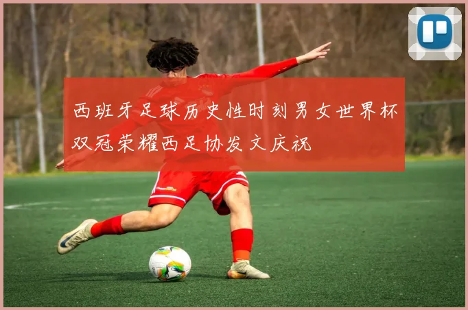 西班牙足球历史性时刻男女世界杯双冠荣耀西足协发文庆祝